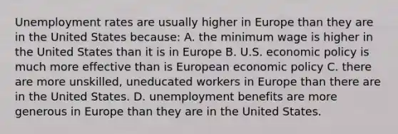 Unemployment rates are usually higher in Europe than they are in the United States because: A. the minimum wage is higher in the United States than it is in Europe B. U.S. economic policy is much more effective than is European economic policy C. there are more unskilled, uneducated workers in Europe than there are in the United States. D. unemployment benefits are more generous in Europe than they are in the United States.