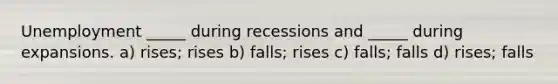 Unemployment _____ during recessions and _____ during expansions. a) rises; rises b) falls; rises c) falls; falls d) rises; falls