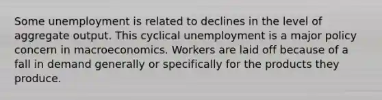 Some unemployment is related to declines in the level of aggregate output. This cyclical unemployment is a major policy concern in macroeconomics. Workers are laid off because of a fall in demand generally or specifically for the products they produce.