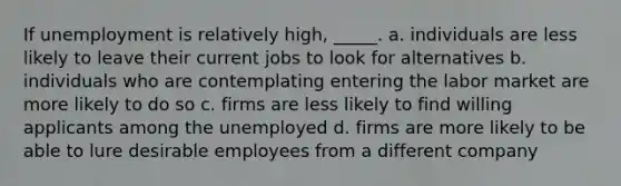 If unemployment is relatively high, _____. a. individuals are less likely to leave their current jobs to look for alternatives b. individuals who are contemplating entering the labor market are more likely to do so c. firms are less likely to find willing applicants among the unemployed d. firms are more likely to be able to lure desirable employees from a different company