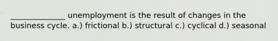 ______________ unemployment is the result of changes in the business cycle. a.) frictional b.) structural c.) cyclical d.) seasonal