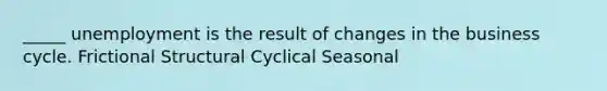 _____ unemployment is the result of changes in the business cycle. Frictional Structural Cyclical Seasonal