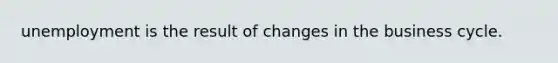 unemployment is the result of changes in the business cycle.