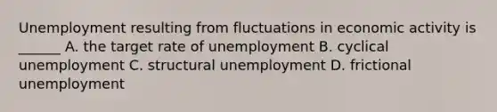 Unemployment resulting from fluctuations in economic activity is ______ A. the target rate of unemployment B. cyclical unemployment C. structural unemployment D. frictional unemployment