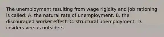 The unemployment resulting from wage rigidity and job rationing is called: A. the natural rate of unemployment. B. the discouraged-worker effect. C. structural unemployment. D. insiders versus outsiders.