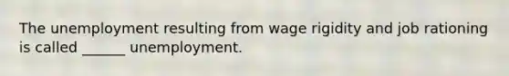 The unemployment resulting from wage rigidity and job rationing is called ______ unemployment.