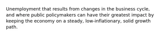 Unemployment that results from changes in the business cycle, and where public policymakers can have their greatest impact by keeping the economy on a steady, low-inflationary, solid growth path.