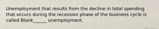 Unemployment that results from the decline in total spending that occurs during the recession phase of the business cycle is called Blank______ unemployment.