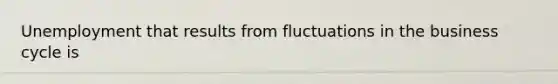 Unemployment that results from fluctuations in the business cycle is