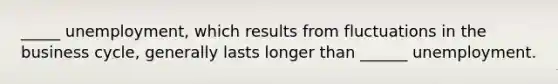 _____ unemployment, which results from fluctuations in the business cycle, generally lasts longer than ______ unemployment.