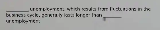 __________ unemployment, which results from fluctuations in the business cycle, generally lasts longer than ________ unemployment