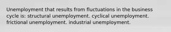 Unemployment that results from fluctuations in the business cycle is: structural unemployment. cyclical unemployment. frictional unemployment. industrial unemployment.