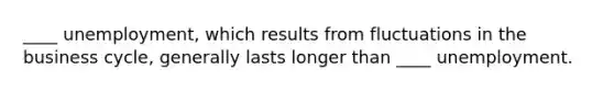 ____ unemployment, which results from fluctuations in the business cycle, generally lasts longer than ____ unemployment.