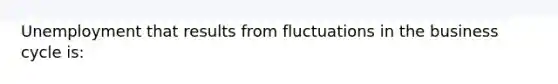 Unemployment that results from fluctuations in the business cycle is: