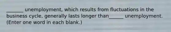 _______ unemployment, which results from fluctuations in the business cycle, generally lasts longer than______ unemployment. (Enter one word in each blank.)