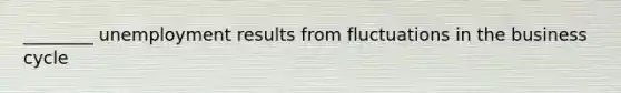 ________ unemployment results from fluctuations in the business cycle