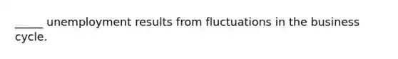 _____ unemployment results from fluctuations in the business cycle.