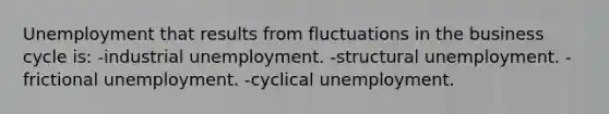 Unemployment that results from fluctuations in the business cycle is: -industrial unemployment. -structural unemployment. -frictional unemployment. -cyclical unemployment.