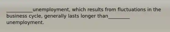 ___________unemployment, which results from fluctuations in the business cycle, generally lasts longer than_________ unemployment.