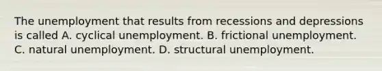 The unemployment that results from recessions and depressions is called A. cyclical unemployment. B. frictional unemployment. C. natural unemployment. D. structural unemployment.