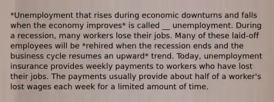 *Unemployment that rises during economic downturns and falls when the economy improves* is called __ unemployment. During a recession, many workers lose their jobs. Many of these laid-off employees will be *rehired when the recession ends and the business cycle resumes an upward* trend. Today, unemployment insurance provides weekly payments to workers who have lost their jobs. The payments usually provide about half of a worker's lost wages each week for a limited amount of time.