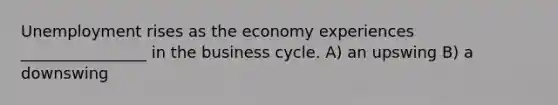 Unemployment rises as the economy experiences ________________ in the business cycle. A) an upswing B) a downswing