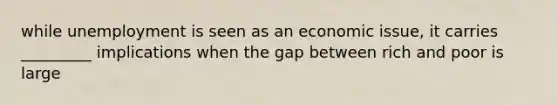 while unemployment is seen as an economic issue, it carries _________ implications when the gap between rich and poor is large