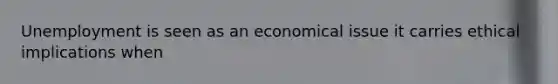 Unemployment is seen as an economical issue it carries ethical implications when