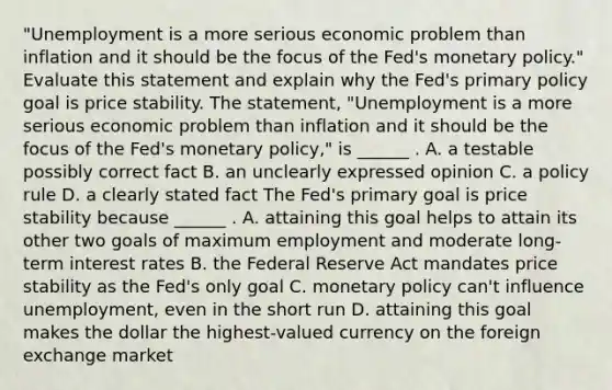 ​"Unemployment is a more serious economic problem than inflation and it should be the focus of the​ Fed's monetary​ policy." Evaluate this statement and explain why the​ Fed's primary policy goal is price stability. The​ statement, "Unemployment is a more serious economic problem than inflation and it should be the focus of the​ Fed's monetary​ policy," is​ ______ . A. a testable possibly correct fact B. an unclearly expressed opinion C. a policy rule D. a clearly stated fact The​ Fed's primary goal is price stability because​ ______ . A. attaining this goal helps to attain its other two goals of maximum employment and moderate​ long-term interest rates B. the Federal Reserve Act mandates price stability as the​ Fed's only goal C. monetary policy​ can't influence​ unemployment, even in the short run D. attaining this goal makes the dollar the​ highest-valued currency on the foreign exchange market