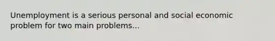 Unemployment is a serious personal and social economic problem for two main problems...