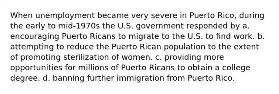 When unemployment became very severe in Puerto Rico, during the early to mid-1970s the U.S. government responded by a. encouraging Puerto Ricans to migrate to the U.S. to find work. b. attempting to reduce the Puerto Rican population to the extent of promoting sterilization of women. c. providing more opportunities for millions of Puerto Ricans to obtain a college degree. d. banning further immigration from Puerto Rico.