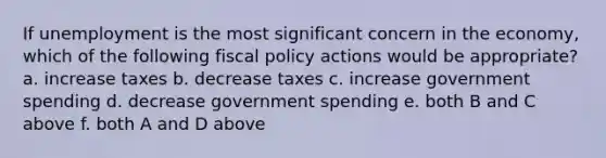 If unemployment is the most significant concern in the economy, which of the following <a href='https://www.questionai.com/knowledge/kPTgdbKdvz-fiscal-policy' class='anchor-knowledge'>fiscal policy</a> actions would be appropriate? a. increase taxes b. decrease taxes c. increase government spending d. decrease government spending e. both B and C above f. both A and D above