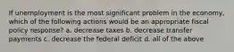 If unemployment is the most significant problem in the economy, which of the following actions would be an appropriate fiscal policy response? a. decrease taxes b. decrease transfer payments c. decrease the federal deficit d. all of the above