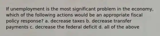 If unemployment is the most significant problem in the economy, which of the following actions would be an appropriate fiscal policy response? a. decrease taxes b. decrease transfer payments c. decrease the federal deficit d. all of the above