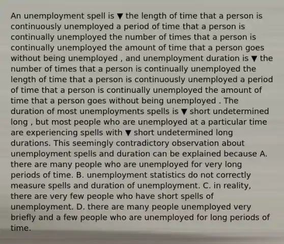 An unemployment spell is ▼ the length of time that a person is continuously unemployed a period of time that a person is continually unemployed the number of times that a person is continually unemployed the amount of time that a person goes without being unemployed ​, and unemployment duration is ▼ the number of times that a person is continually unemployed the length of time that a person is continuously unemployed a period of time that a person is continually unemployed the amount of time that a person goes without being unemployed . The duration of most unemployments spells is ▼ short undetermined long ​, but most people who are unemployed at a particular time are experiencing spells with ▼ short undetermined long durations. This seemingly contradictory observation about unemployment spells and duration can be explained because A. there are many people who are unemployed for very long periods of time. B. unemployment statistics do not correctly measure spells and duration of unemployment. C. in​ reality, there are very few people who have short spells of unemployment. D. there are many people unemployed very briefly and a few people who are unemployed for long periods of time.