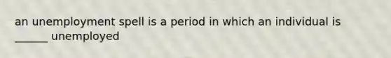 an unemployment spell is a period in which an individual is ______ unemployed