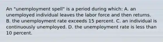 An "unemployment spell" is a period during which: A. an unemployed individual leaves the labor force and then returns. B. the unemployment rate exceeds 15 percent. C. an individual is continuously unemployed. D. the unemployment rate is less than 10 percent.