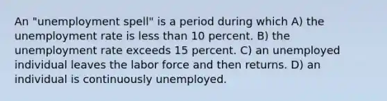 An "unemployment spell" is a period during which A) the unemployment rate is less than 10 percent. B) the unemployment rate exceeds 15 percent. C) an unemployed individual leaves the labor force and then returns. D) an individual is continuously unemployed.