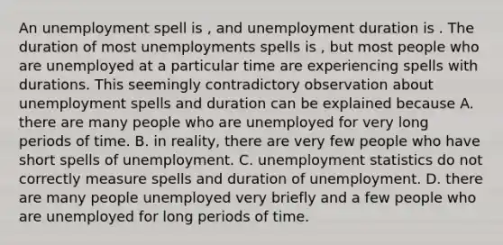 An unemployment spell is , and unemployment duration is . The duration of most unemployments spells is , but most people who are unemployed at a particular time are experiencing spells with durations. This seemingly contradictory observation about unemployment spells and duration can be explained because A. there are many people who are unemployed for very long periods of time. B. in​ reality, there are very few people who have short spells of unemployment. C. unemployment statistics do not correctly measure spells and duration of unemployment. D. there are many people unemployed very briefly and a few people who are unemployed for long periods of time.