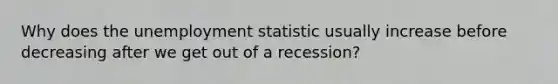 Why does the unemployment statistic usually increase before decreasing after we get out of a recession?