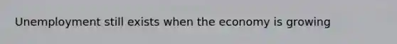 Unemployment still exists when the economy is growing