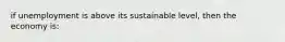 if unemployment is above its sustainable level, then the economy is: