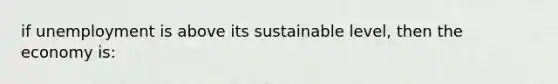 if unemployment is above its sustainable level, then the economy is: