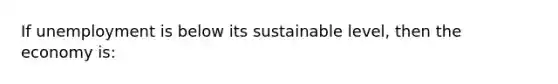 If unemployment is below its sustainable level, then the economy is: