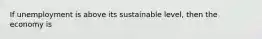 If unemployment is above its sustainable level, then the economy is