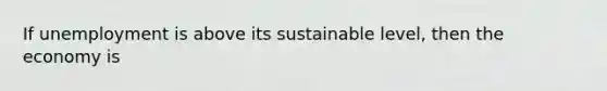 If unemployment is above its sustainable level, then the economy is