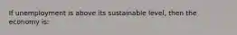 If unemployment is above its sustainable level, then the economy is: