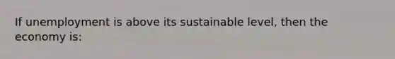 If unemployment is above its sustainable level, then the economy is: