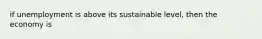 if unemployment is above its sustainable level, then the economy is