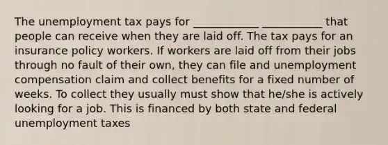 The unemployment tax pays for ____________ ___________ that people can receive when they are laid off. The tax pays for an insurance policy workers. If workers are laid off from their jobs through no fault of their own, they can file and unemployment compensation claim and collect benefits for a fixed number of weeks. To collect they usually must show that he/she is actively looking for a job. This is financed by both state and federal unemployment taxes